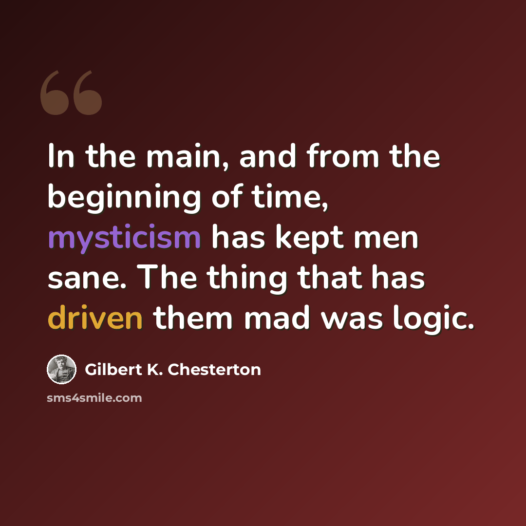“In the main, and from the beginning of time, mysticism has kept men sane. The thing that has driven them mad was logic.” quote by Gilbert K. Chesterton