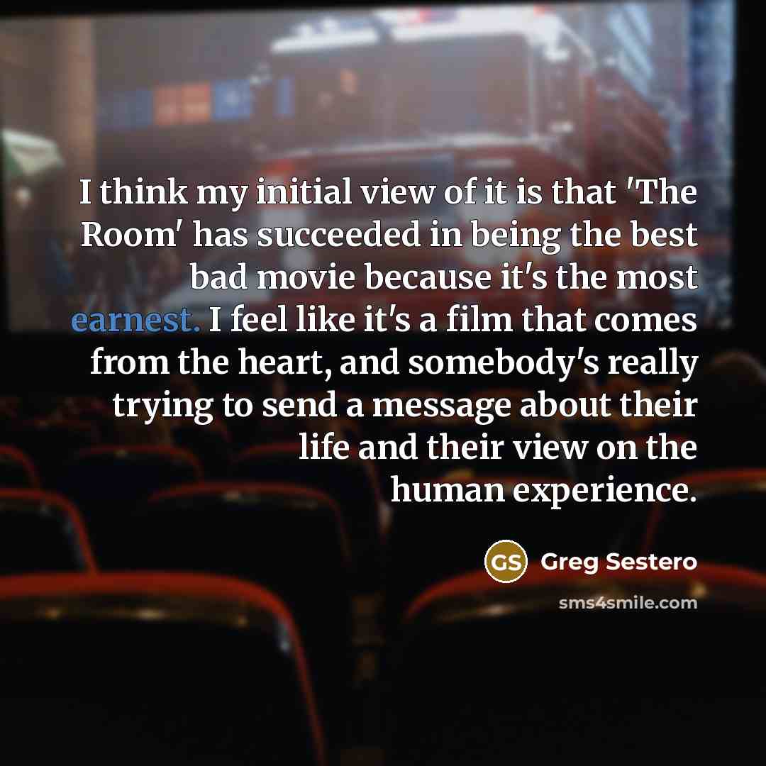 “I think my initial view of it is that 'The Room' has succeeded in being the best bad movie because it's the most earnest. I feel like it's a film that comes from the heart, and somebody's really trying to send a message about their life and their view on the human experience.” quote by Greg Sestero