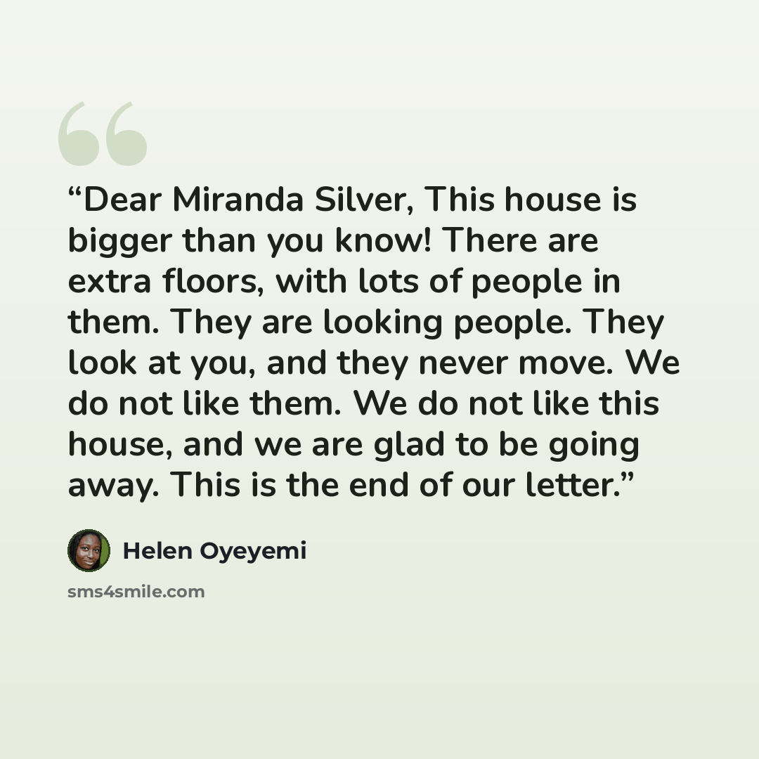 “Dear Miranda Silver, This house is bigger than you know! There are extra floors, with lots of people in them. They are looking people. They look at you, and they never move. We do not like them. We do not like this house, and we are glad to be going away. This is the end of our letter.” quote by Helen Oyeyemi