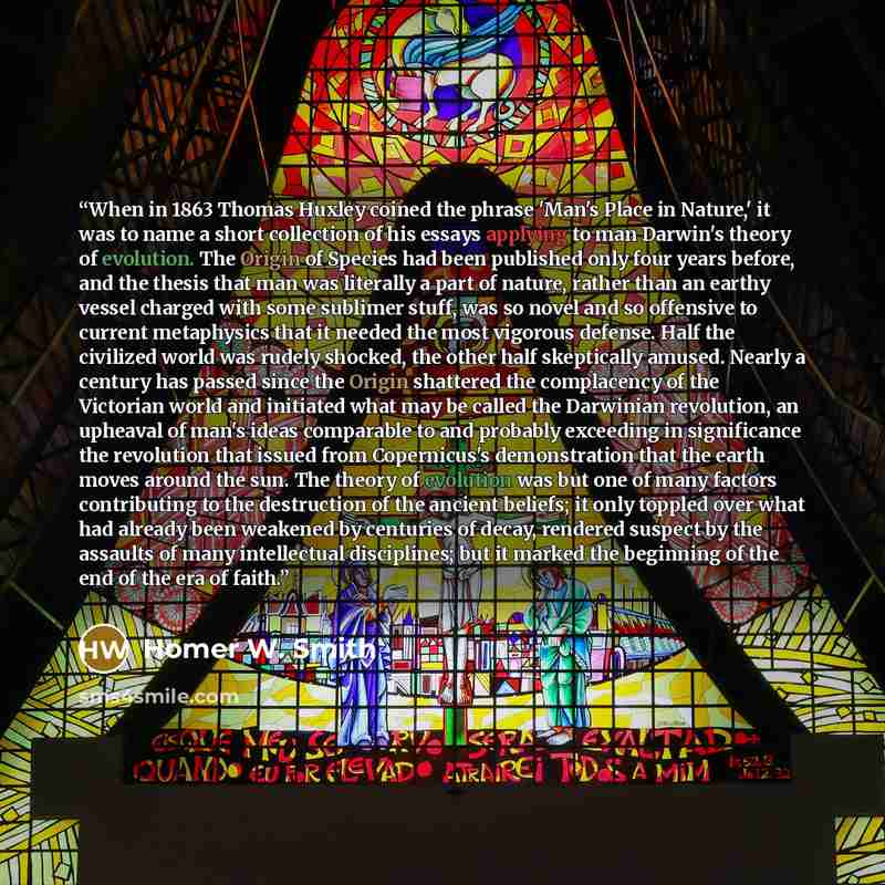 “When in 1863 Thomas Huxley coined the phrase 'Man's Place in Nature,' it was to name a short collection of his essays applying to man Darwin's theory of evolution. The Origin of Species had been published only four years before, and the thesis that man was literally a part of nature, rather than…” quote by Homer W. Smith