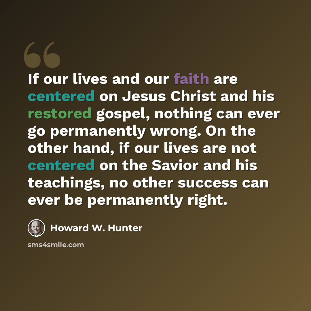 “If our lives and our faith are centered on Jesus Christ and his restored gospel, nothing can ever go permanently wrong. On the other hand, if our lives are not centered on the Savior and his teachings, no other success can ever be permanently right.” quote by Howard W. Hunter