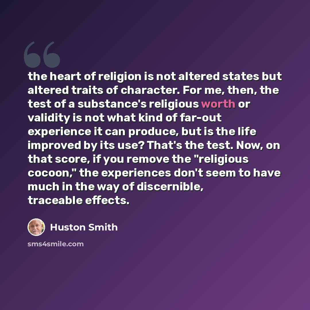 “the heart of religion is not altered states but altered traits of character. For me, then, the test of a substance's religious worth or validity is not what kind of far-out experience it can produce, but is the life improved by its use? That's the test. Now, on that score, if you remove the…” quote by Huston Smith