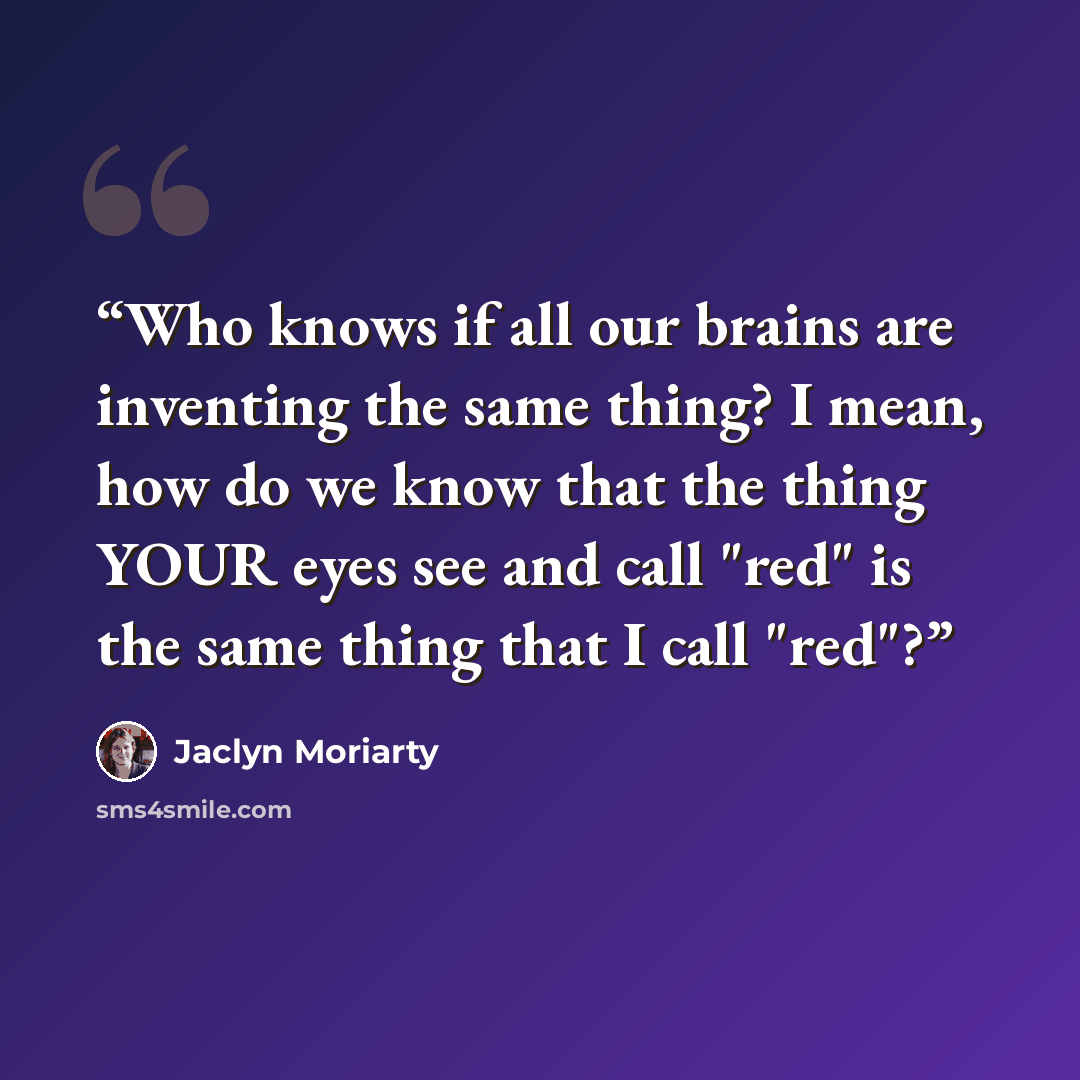 “Who knows if all our brains are inventing the same thing? I mean, how do we know that the thing YOUR eyes see and call "red" is the same thing that I call "red"?” quote by Jaclyn Moriarty