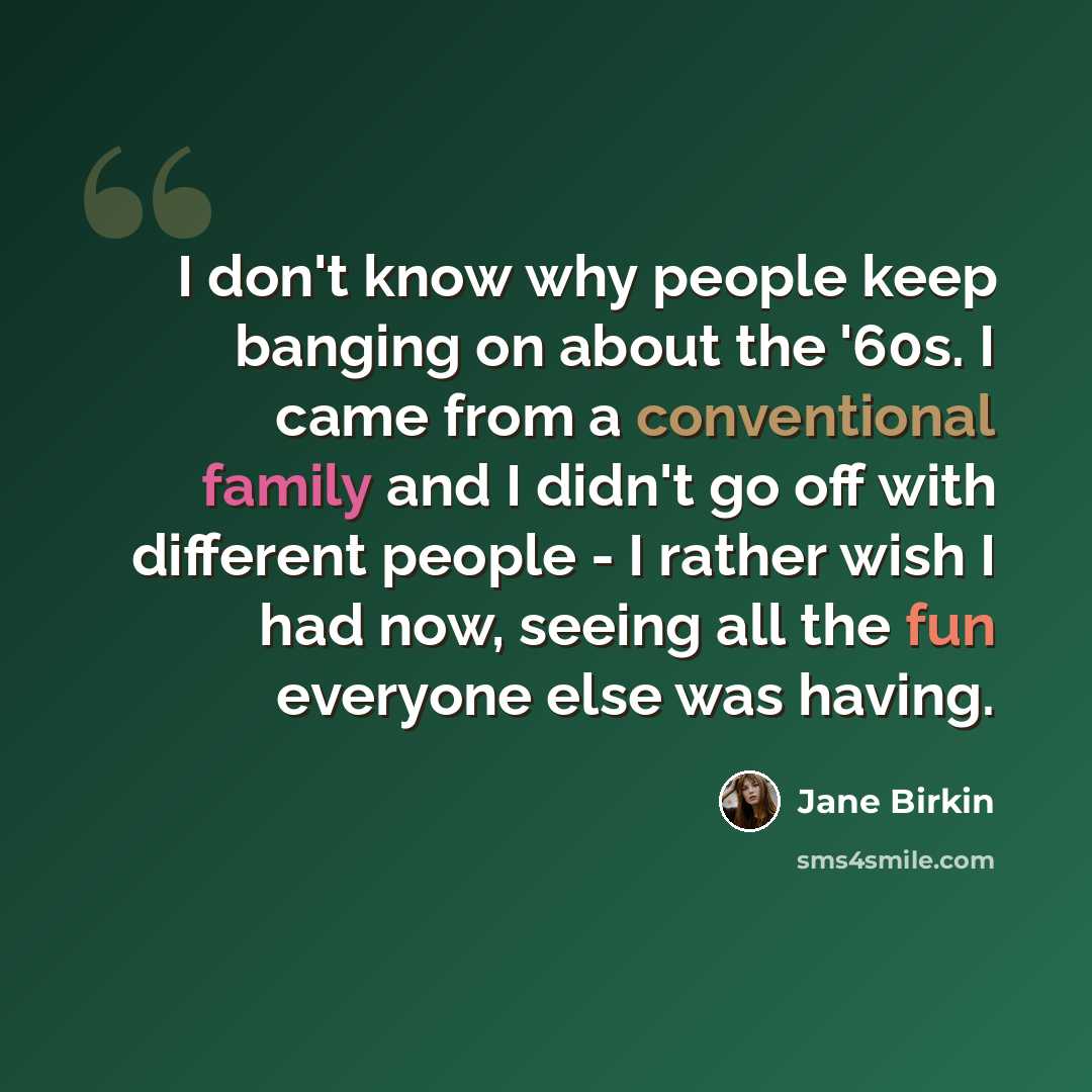 “I don't know why people keep banging on about the '60s. I came from a conventional family and I didn't go off with different people - I rather wish I had now, seeing all the fun everyone else was having.” quote by Jane Birkin