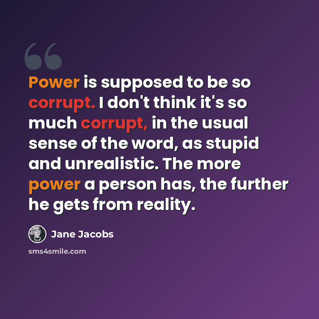 “Power is supposed to be so corrupt. I don't think it's so much corrupt, in the usual sense of the word, as stupid and unrealistic. The more power a person has, the further he gets from reality.” quote by Jane Jacobs