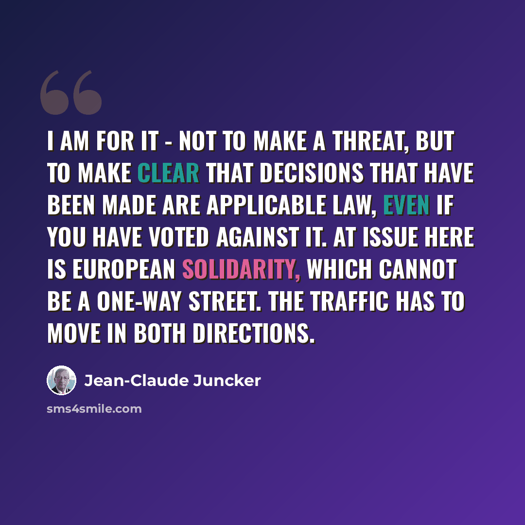 “I am for it - not to make a threat, but to make clear that decisions that have been made are applicable law, even if you have voted against it. At issue here is European solidarity, which cannot be a one-way street. The traffic has to move in both directions.” quote by Jean-Claude Juncker
