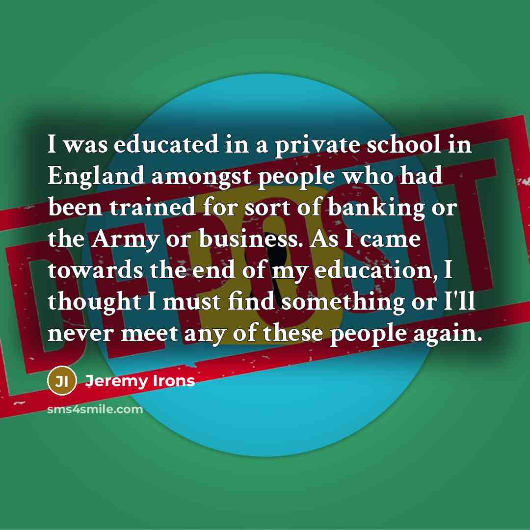 “I was educated in a private school in England amongst people who had been trained for sort of banking or the Army or business. As I came towards the end of my education, I thought I must find something or I'll never meet any of these people again.” quote by Jeremy Irons