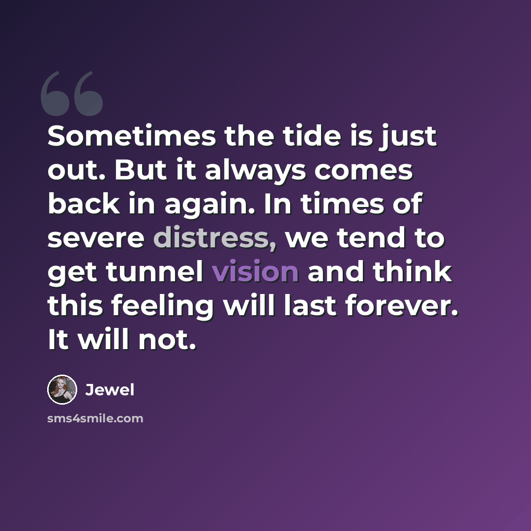 “Sometimes the tide is just out. But it always comes back in again. In times of severe distress, we tend to get tunnel vision and think this feeling will last forever. It will not.” quote by Jewel