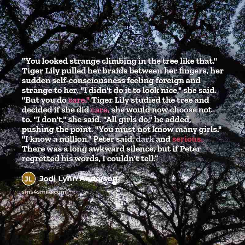 “You looked strange climbing in the tree like that." Tiger Lily pulled her braids between her fingers, her sudden self-consciousness feeling foreign and strange to her. "I didn't do it to look nice," she said. "But you do care." Tiger Lily studied the tree and decided if she did care, she would now…” quote by Jodi Lynn Anderson