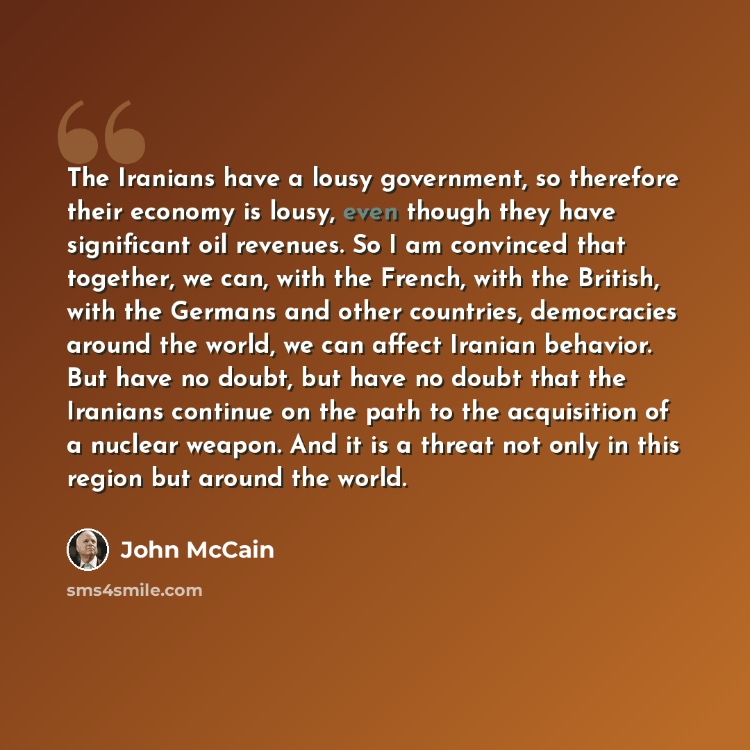“The Iranians have a lousy government, so therefore their economy is lousy, even though they have significant oil revenues. So I am convinced that together, we can, with the French, with the British, with the Germans and other countries, democracies around the world, we can affect Iranian behavior…” quote by John McCain