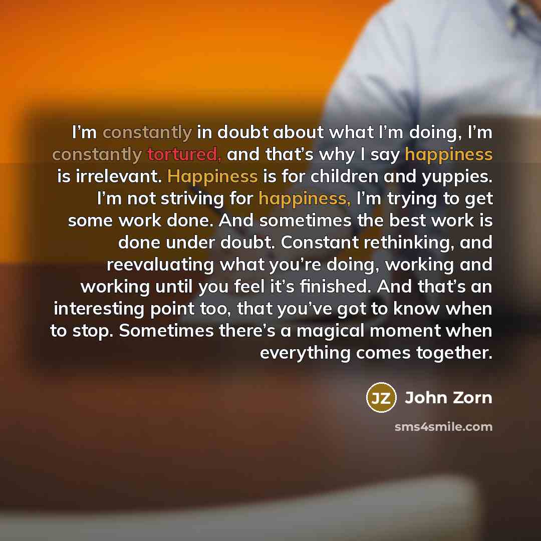 “I’m constantly in doubt about what I’m doing, I’m constantly tortured, and that’s why I say happiness is irrelevant. Happiness is for children and yuppies. I’m not striving for happiness, I’m trying to get some work done. And sometimes the best work is done under doubt. Constant rethinking, and…” quote by John Zorn