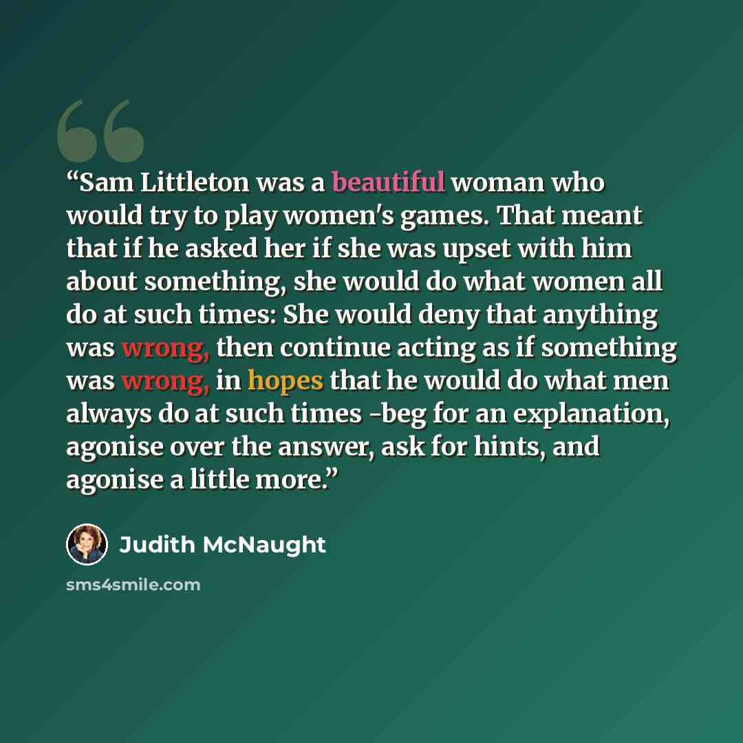 “Sam Littleton was a beautiful woman who would try to play women's games. That meant that if he asked her if she was upset with him about something, she would do what women all do at such times: She would deny that anything was wrong, then continue acting as if something was wrong, in hopes that he…” quote by Judith McNaught