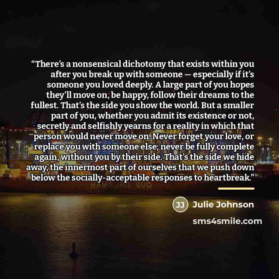 “There’s a nonsensical dichotomy that exists within you after you break up with someone — especially if it’s someone you loved deeply. A large part of you hopes they’ll move on, be happy, follow their dreams to the fullest. That’s the side you show the world. But a smaller part of you, whether you…” quote by Julie Johnson