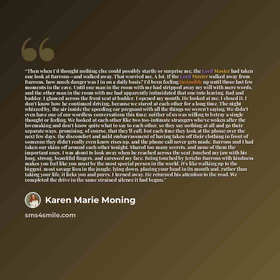 “Then when I’d thought nothing else could possibly startle or surprise me, the Lord Master had taken one look at Barrons—and walked away. That worried me. A lot. If the Lord Master walked away from Barrons, how much danger was I in on a daily basis? I’d been feeling invincible up until those last…” quote by Karen Marie Moning