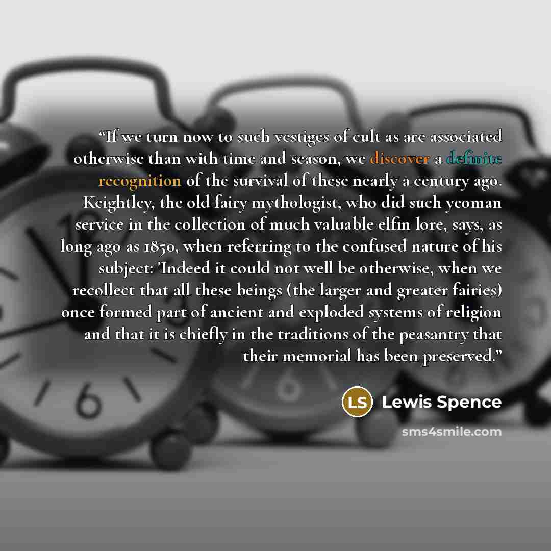 “If we turn now to such vestiges of cult as are associated otherwise than with time and season, we discover a definite recognition of the survival of these nearly a century ago. Keightley, the old fairy mythologist, who did such yeoman service in the collection of much valuable elfin lore, says, as…” quote by Lewis Spence