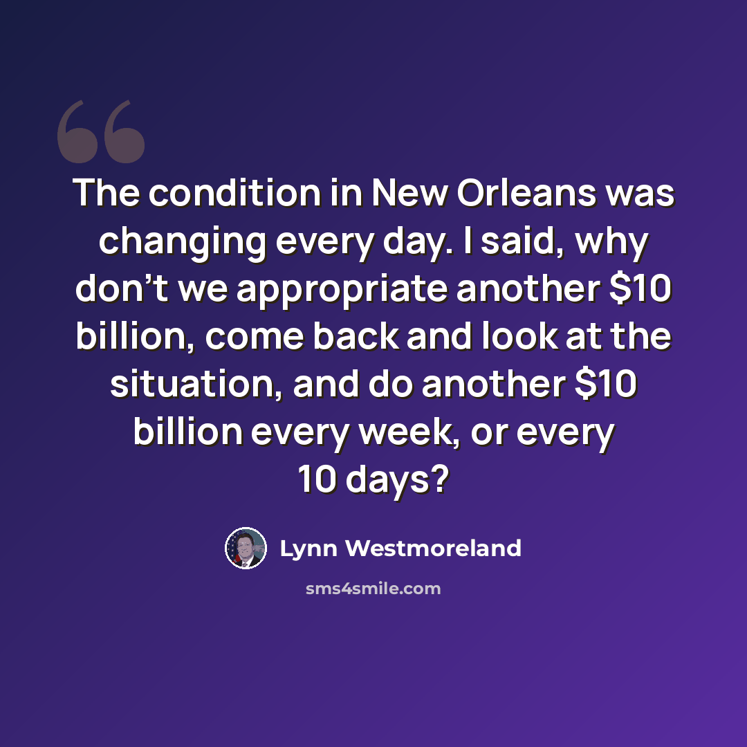 “The condition in New Orleans was changing every day. I said, why don't we appropriate another $10 billion, come back and look at the situation, and do another $10 billion every week, or every 10 days?” quote by Lynn Westmoreland