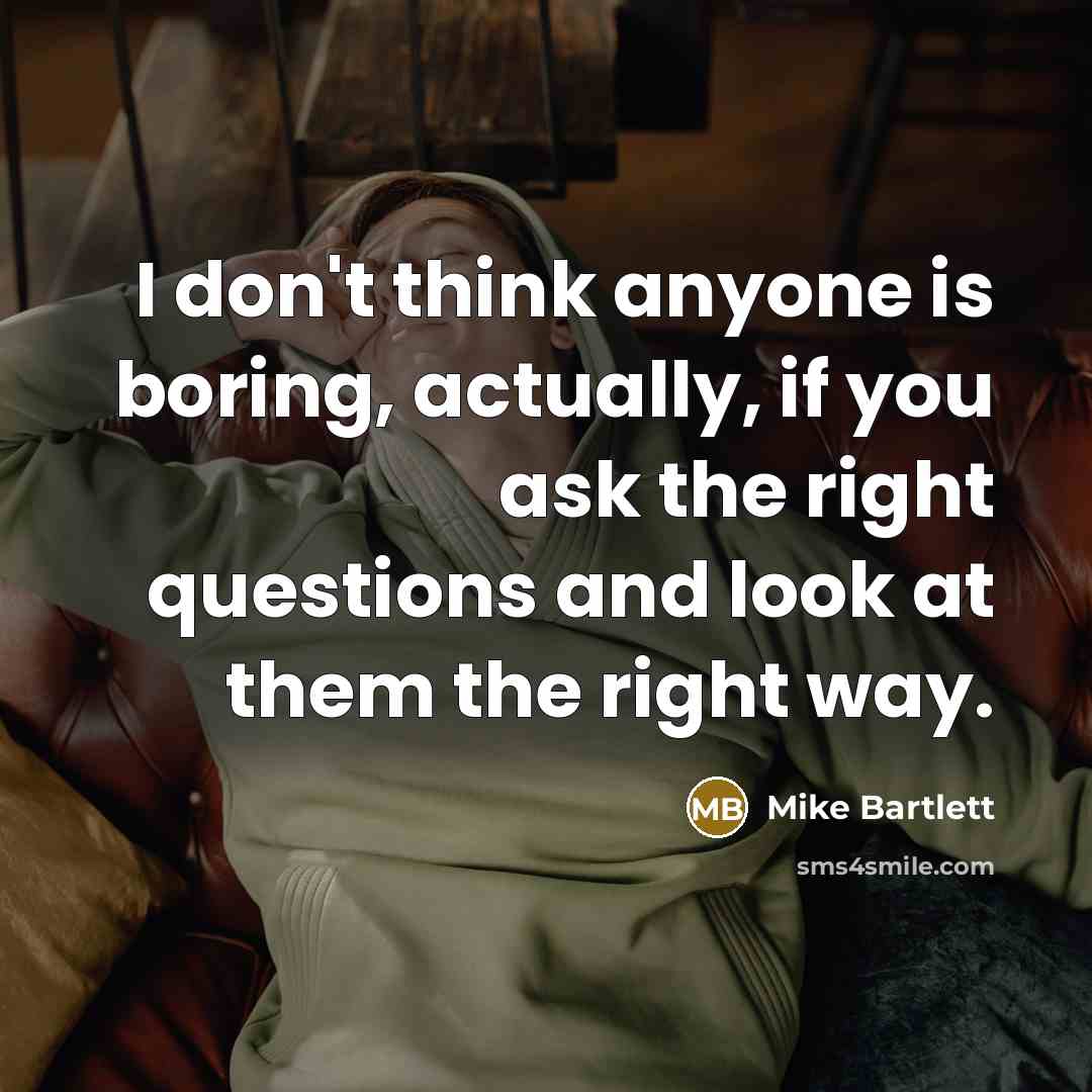 “I don't think anyone is boring, actually, if you ask the right questions and look at them the right way.” quote by Mike Bartlett