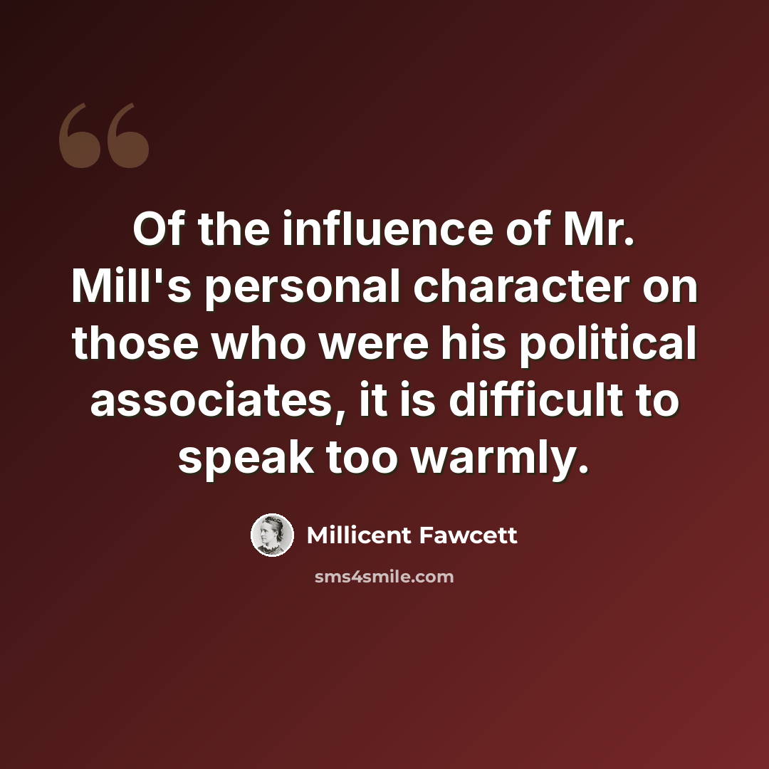 “Of the influence of Mr. Mill's personal character on those who were his political associates, it is difficult to speak too warmly.” quote by Millicent Fawcett