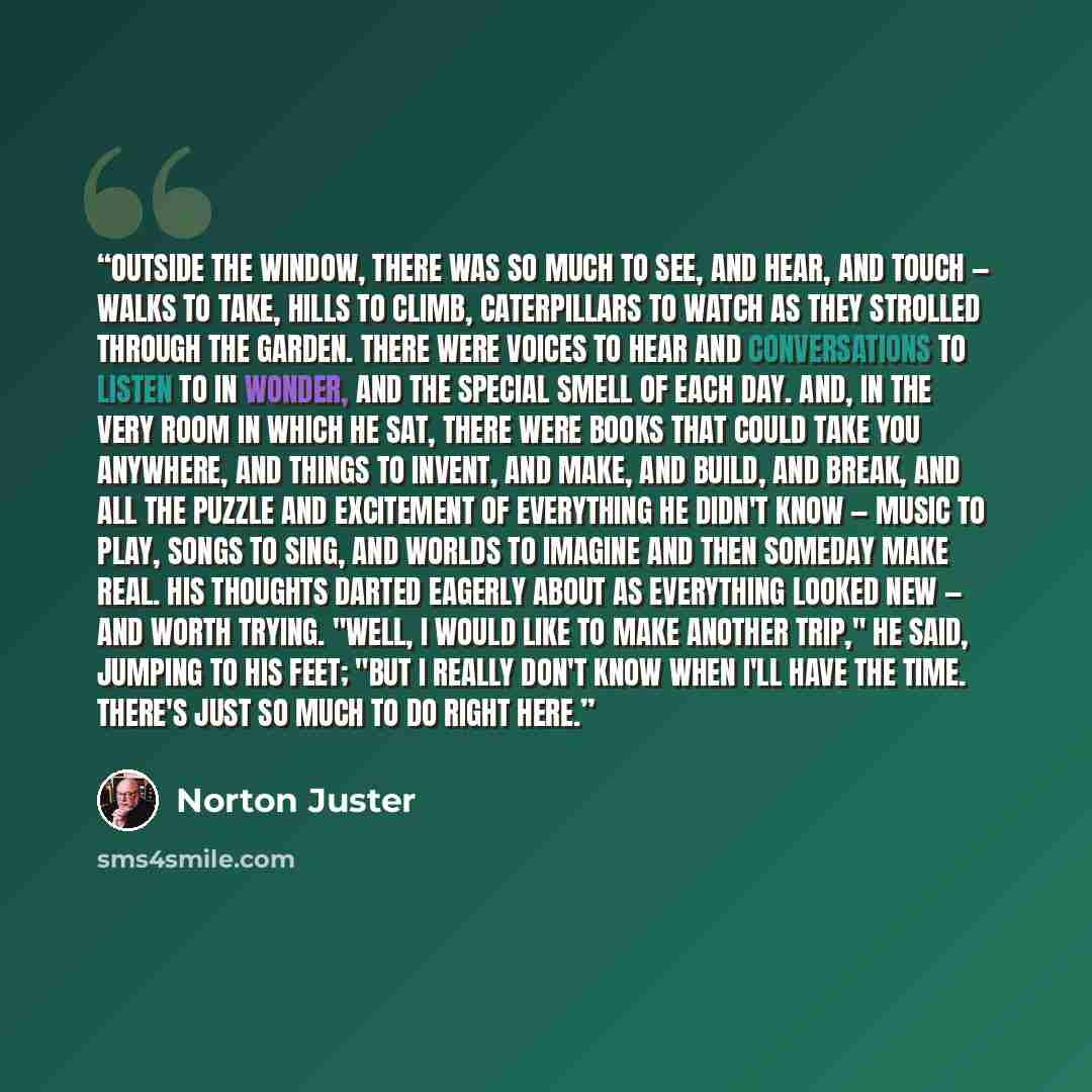“Outside the window, there was so much to see, and hear, and touch — walks to take, hills to climb, caterpillars to watch as they strolled through the garden. There were voices to hear and conversations to listen to in wonder, and the special smell of each day. And, in the very room in which he…” quote by Norton Juster