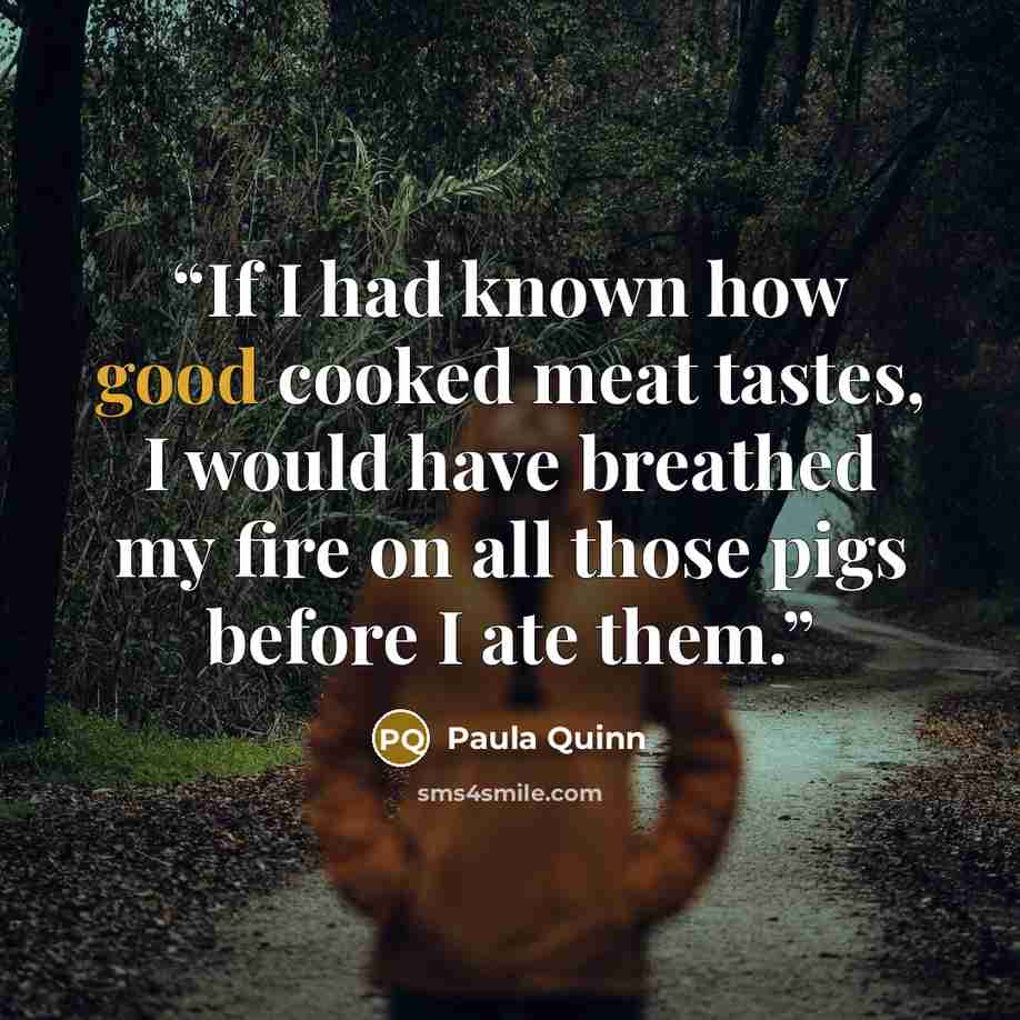 “If I had known how good cooked meat tastes, I would have breathed my fire on all those pigs before I ate them.” quote by Paula Quinn