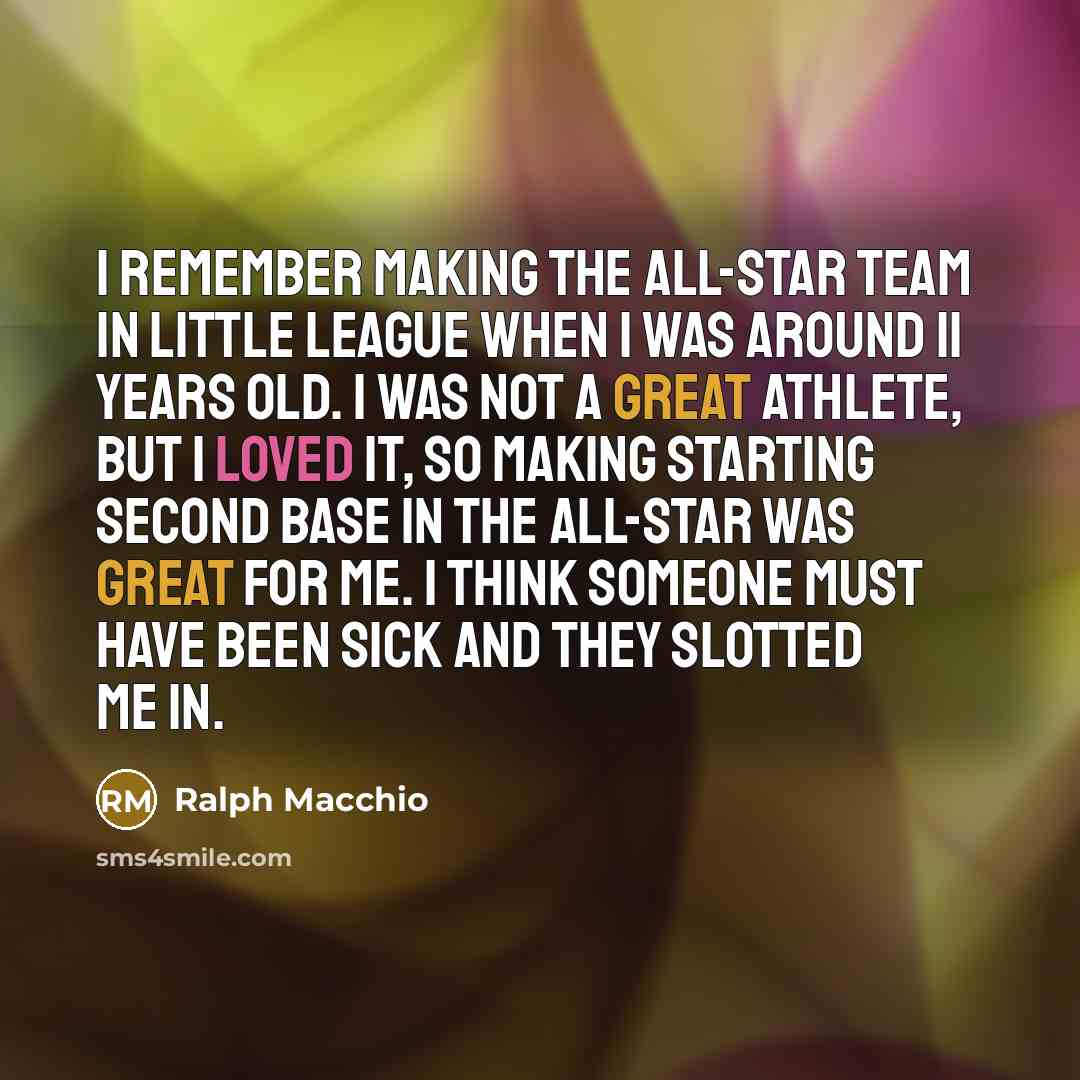 “I remember making the all-star team in Little League when I was around 11 years old. I was not a great athlete, but I loved it, so making starting second base in the all-star was great for me. I think someone must have been sick and they slotted me in.” quote by Ralph Macchio