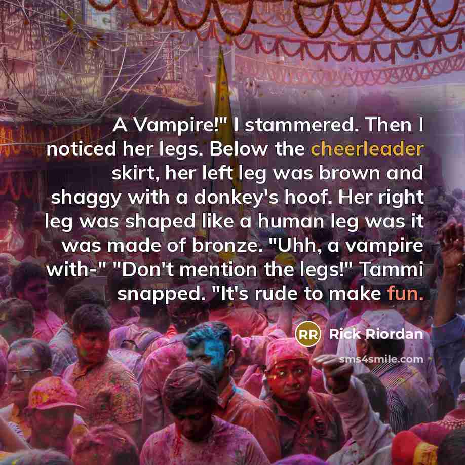 “A Vampire!" I stammered. Then I noticed her legs. Below the cheerleader skirt, her left leg was brown and shaggy with a donkey's hoof. Her right leg was shaped like a human leg was it was made of bronze. "Uhh, a vampire with-" "Don't mention the legs!" Tammi snapped. "It's rude to make fun.” quote by Rick Riordan