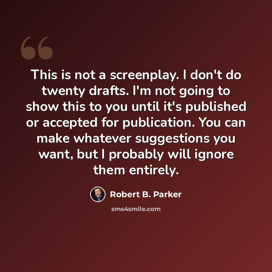 “This is not a screenplay. I don't do twenty drafts. I'm not going to show this to you until it's published or accepted for publication. You can make whatever suggestions you want, but I probably will ignore them entirely.” quote by Robert B. Parker