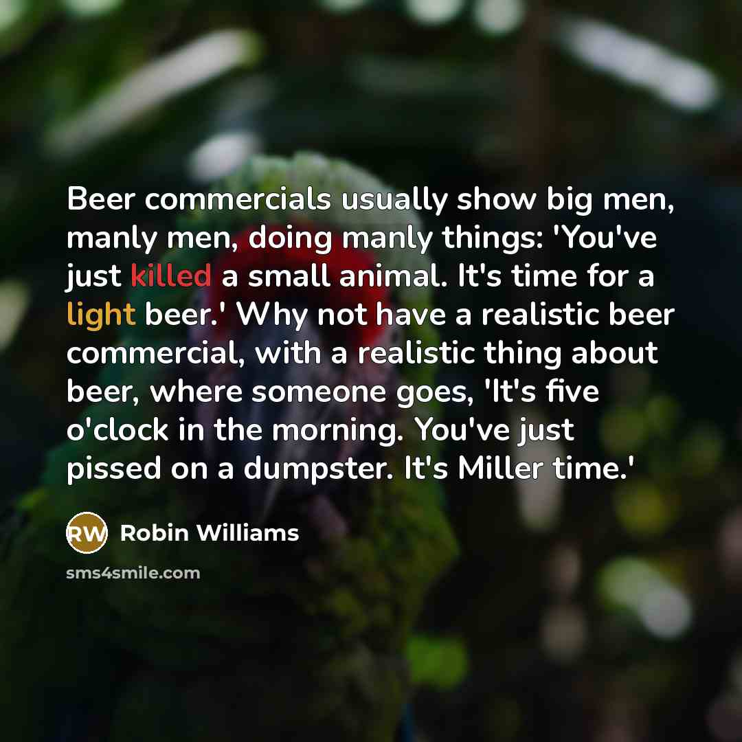 “Beer commercials usually show big men, manly men, doing manly things: 'You've just killed a small animal. It's time for a light beer.' Why not have a realistic beer commercial, with a realistic thing about beer, where someone goes, 'It's five o'clock in the morning. You've just pissed on a…” quote by Robin Williams