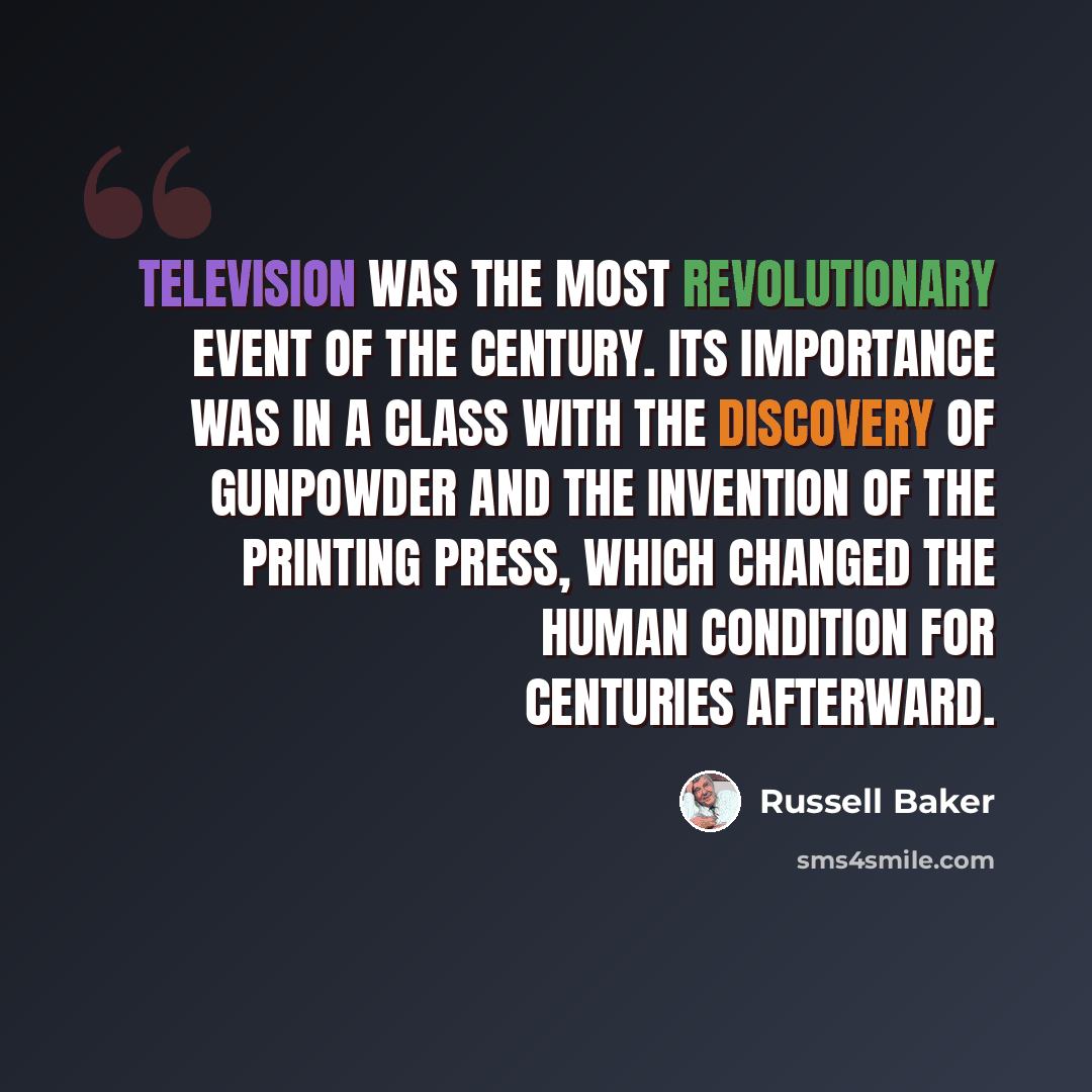 “Television was the most revolutionary event of the century. Its importance was in a class with the discovery of gunpowder and the invention of the printing press, which changed the human condition for centuries afterward.” quote by Russell Baker