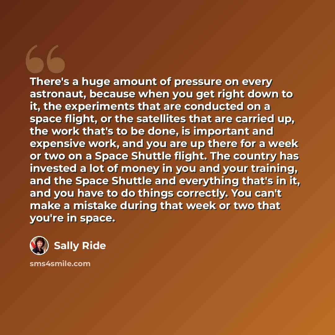 “There's a huge amount of pressure on every astronaut, because when you get right down to it, the experiments that are conducted on a space flight, or the satellites that are carried up, the work that's to be done, is important and expensive work, and you are up there for a week or two on a Space…” quote by Sally Ride