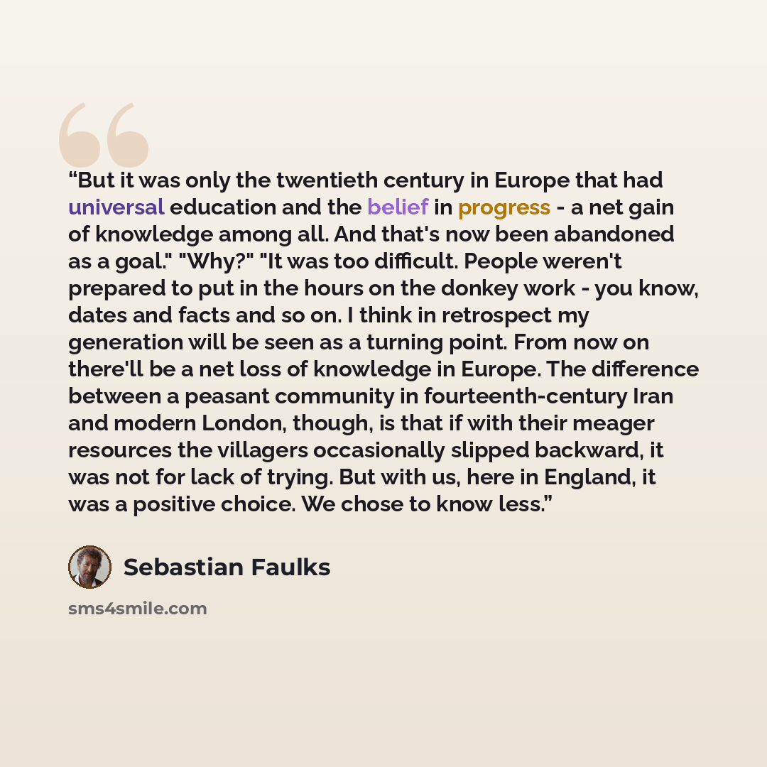“But it was only the twentieth century in Europe that had universal education and the belief in progress - a net gain of knowledge among all. And that's now been abandoned as a goal." "Why?" "It was too difficult. People weren't prepared to put in the hours on the donkey work - you know, dates and…” quote by Sebastian Faulks