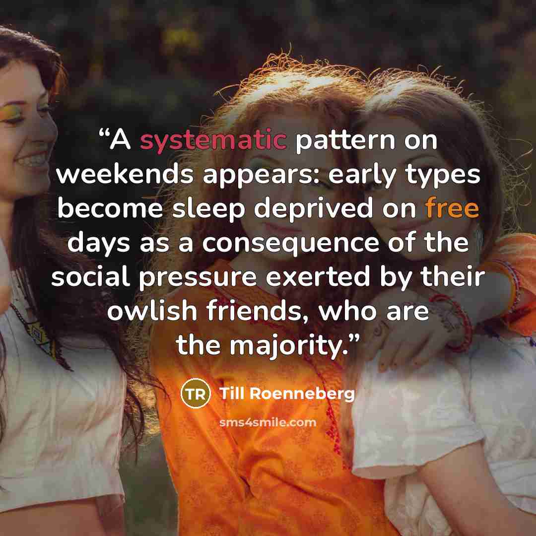 “A systematic pattern on weekends appears: early types become sleep deprived on free days as a consequence of the social pressure exerted by their owlish friends, who are the majority.” quote by Till Roenneberg