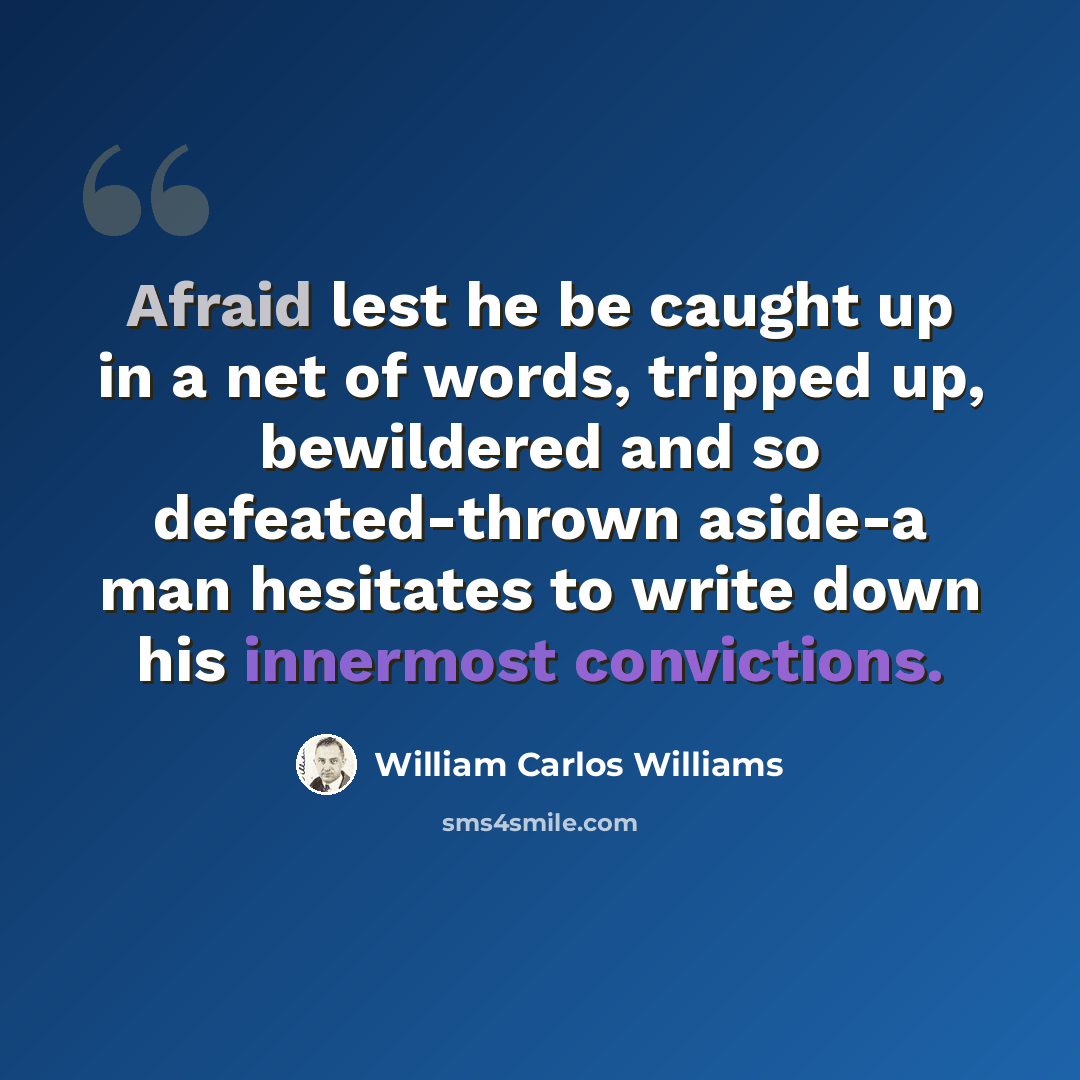 “Afraid lest he be caught up in a net of words, tripped up, bewildered and so defeated-thrown aside-a man hesitates to write down his innermost convictions.” quote by William Carlos Williams