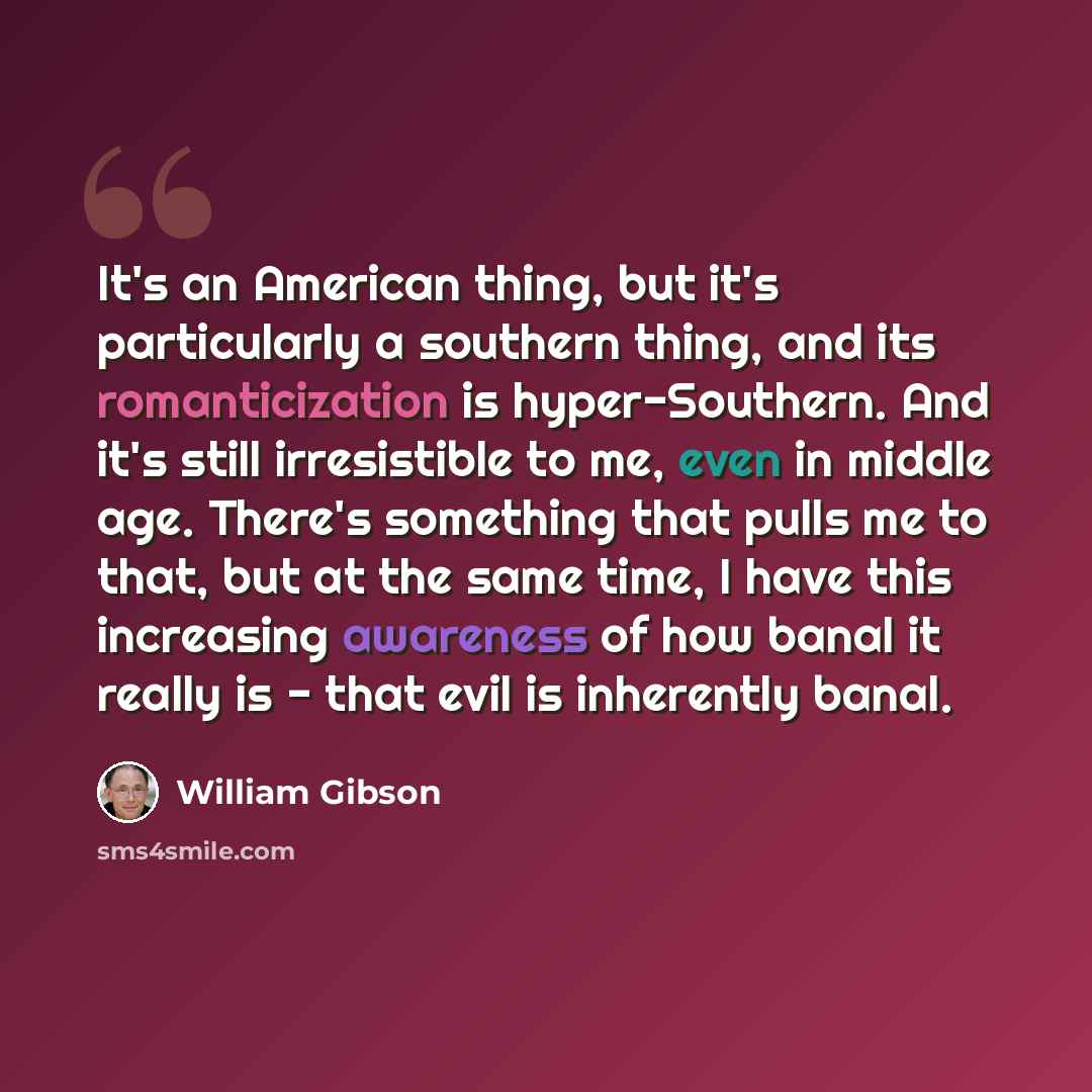 “It's an American thing, but it's particularly a southern thing, and its romanticization is hyper-Southern. And it's still irresistible to me, even in middle age. There's something that pulls me to that, but at the same time, I have this increasing awareness of how banal it really is - that evil is…” quote by William Gibson