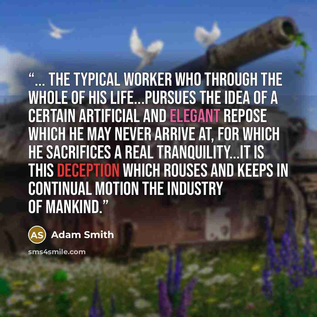 “... the typical worker who through the whole of his life...pursues the idea of a certain artificial and elegant repose which he may never arrive at, for which he sacrifices a real tranquility...It is this deception which rouses and keeps in continual motion the industry of mankind.” quote by Adam Smith
