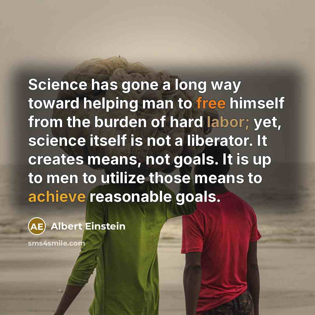 “Science has gone a long way toward helping man to free himself from the burden of hard labor; yet, science itself is not a liberator. It creates means, not goals. It is up to men to utilize those means to achieve reasonable goals.” quote by Albert Einstein