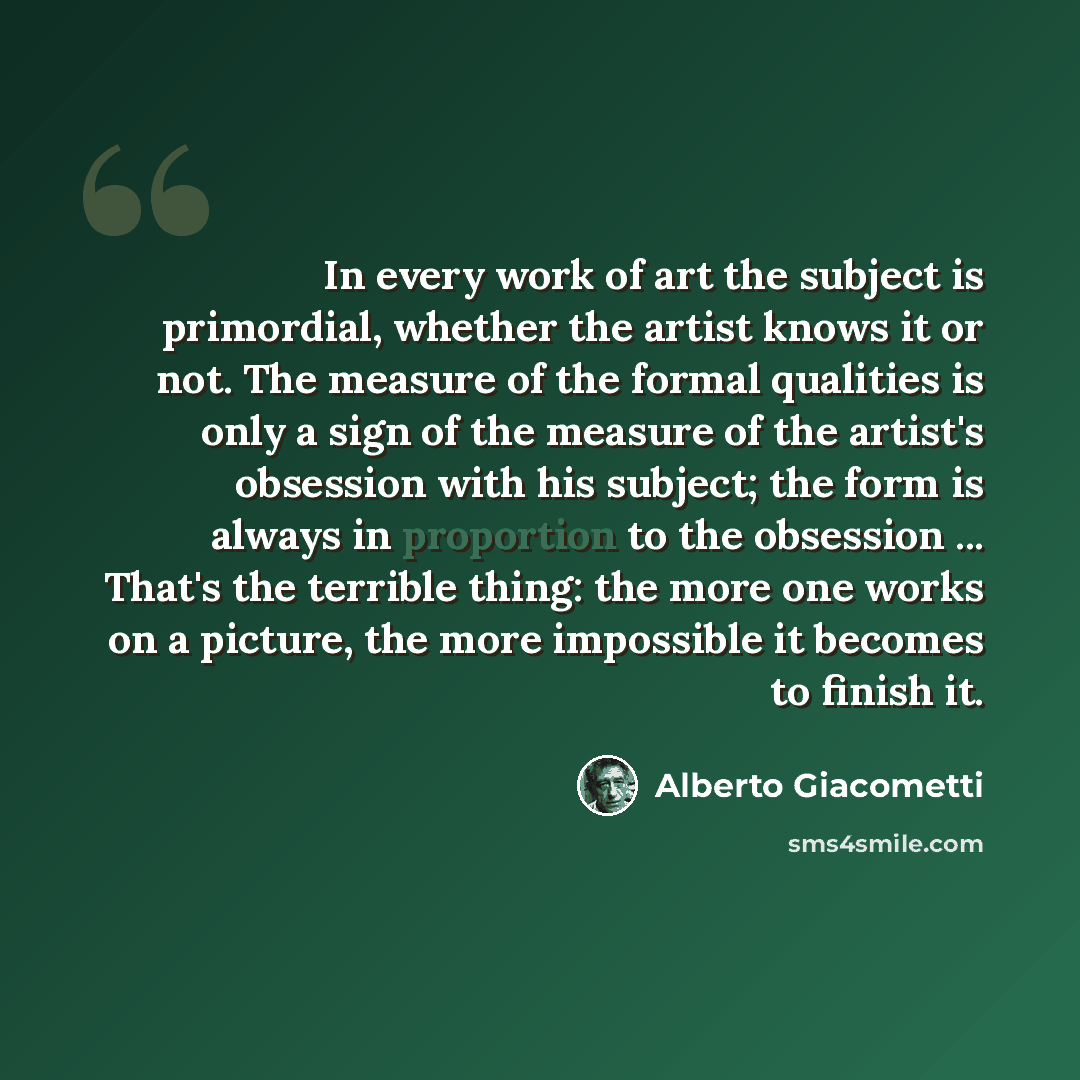 “In every work of art the subject is primordial, whether the artist knows it or not. The measure of the formal qualities is only a sign of the measure of the artist's obsession with his subject; the form is always in proportion to the obsession ... That's the terrible thing: the more one works on a…” quote by Alberto Giacometti