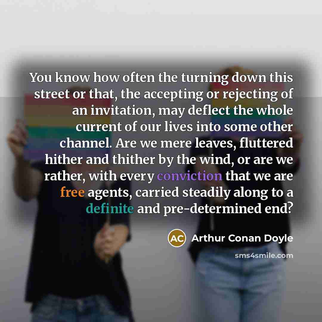 “You know how often the turning down this street or that, the accepting or rejecting of an invitation, may deflect the whole current of our lives into some other channel. Are we mere leaves, fluttered hither and thither by the wind, or are we rather, with every conviction that we are free agents…” quote by Arthur Conan Doyle
