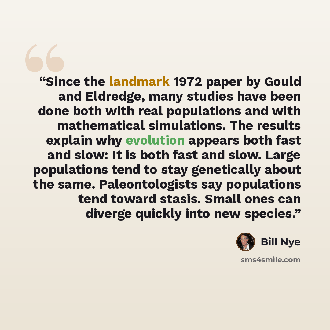 “Since the landmark 1972 paper by Gould and Eldredge, many studies have been done both with real populations and with mathematical simulations. The results explain why evolution appears both fast and slow: It is both fast and slow. Large populations tend to stay genetically about the same…” quote by Bill Nye