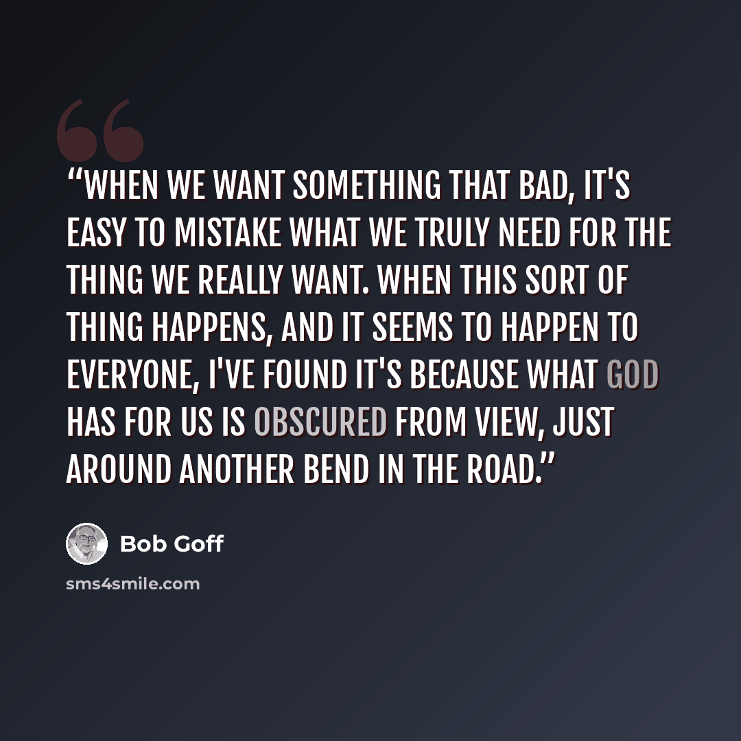 “When we want something that bad, it's easy to mistake what we truly need for the thing we really want. When this sort of thing happens, and it seems to happen to everyone, I've found it's because what God has for us is obscured from view, just around another bend in the road.” quote by Bob Goff
