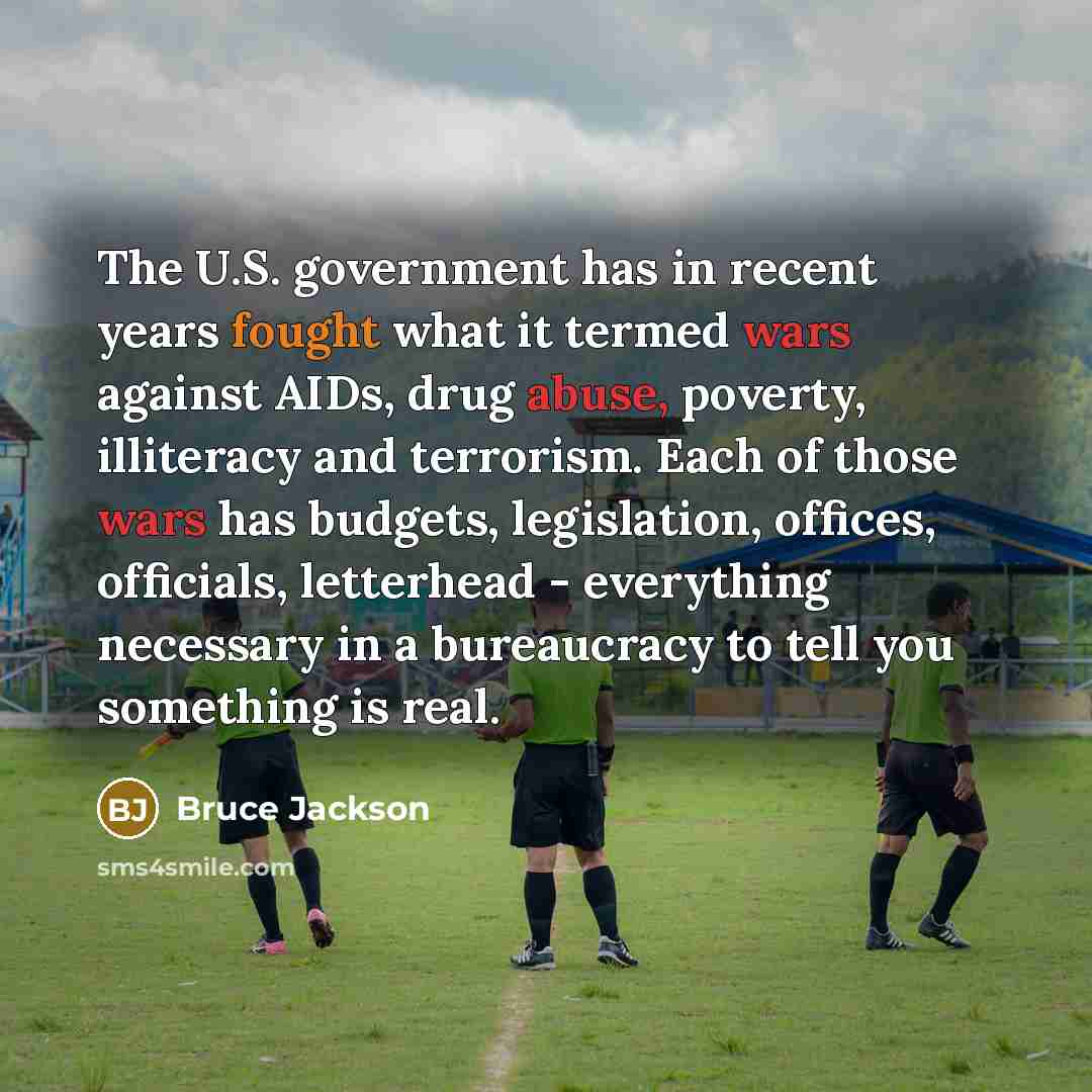 “The U.S. government has in recent years fought what it termed wars against AIDs, drug abuse, poverty, illiteracy and terrorism. Each of those wars has budgets, legislation, offices, officials, letterhead - everything necessary in a bureaucracy to tell you something is real.” quote by Bruce Jackson