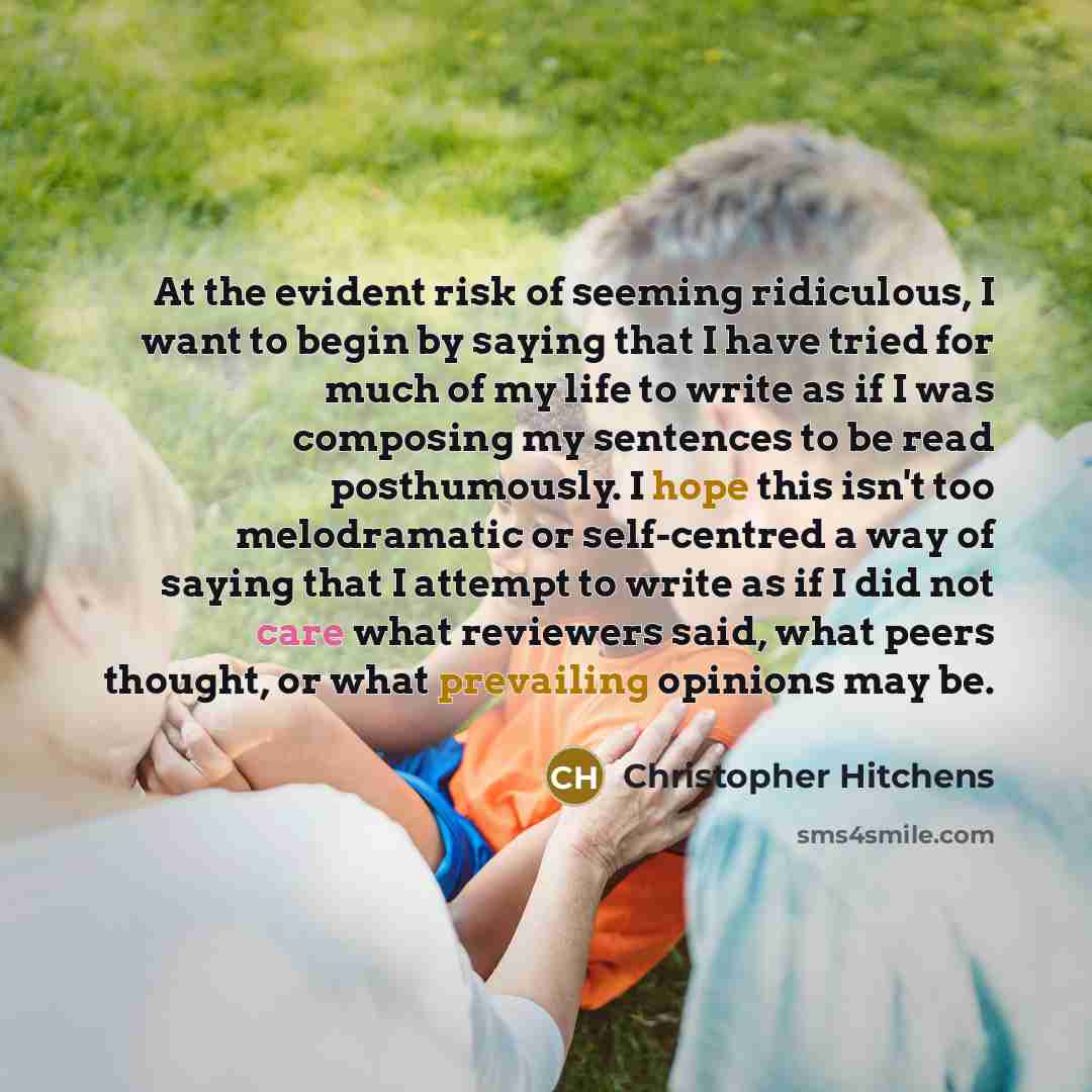 “At the evident risk of seeming ridiculous, I want to begin by saying that I have tried for much of my life to write as if I was composing my sentences to be read posthumously. I hope this isn't too melodramatic or self-centred a way of saying that I attempt to write as if I did not care what…” quote by Christopher Hitchens