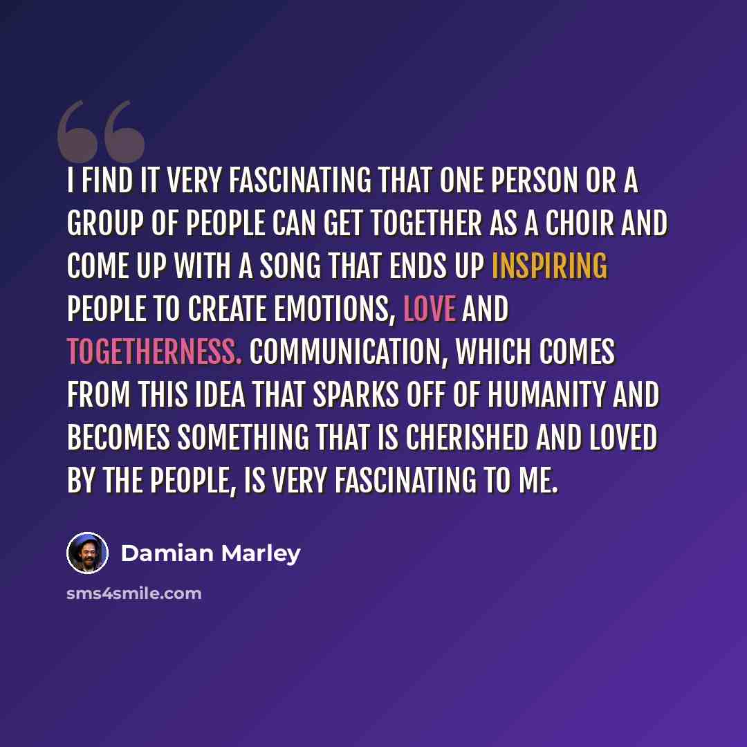 “I find it very fascinating that one person or a group of people can get together as a choir and come up with a song that ends up inspiring people to create emotions, love and togetherness. Communication, which comes from this idea that sparks off of humanity and becomes something that is cherished…” quote by Damian Marley