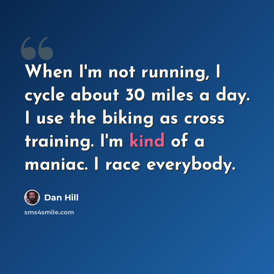 “When I'm not running, I cycle about 30 miles a day. I use the biking as cross training. I'm kind of a maniac. I race everybody.” quote by Dan Hill