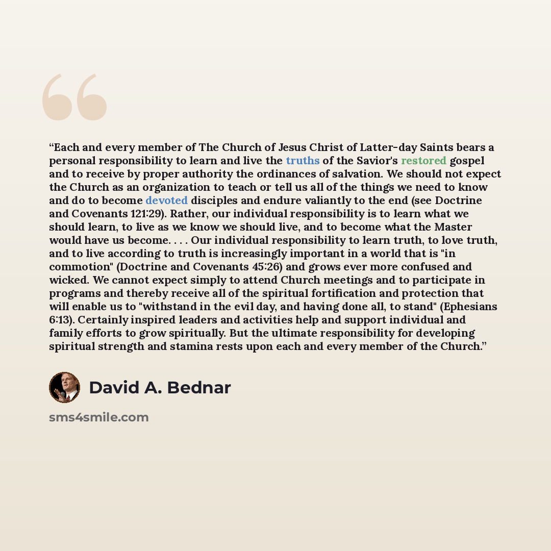 “Each and every member of The Church of Jesus Christ of Latter-day Saints bears a personal responsibility to learn and live the truths of the Savior's restored gospel and to receive by proper authority the ordinances of salvation. We should not expect the Church as an organization to teach or tell…” quote by David A. Bednar