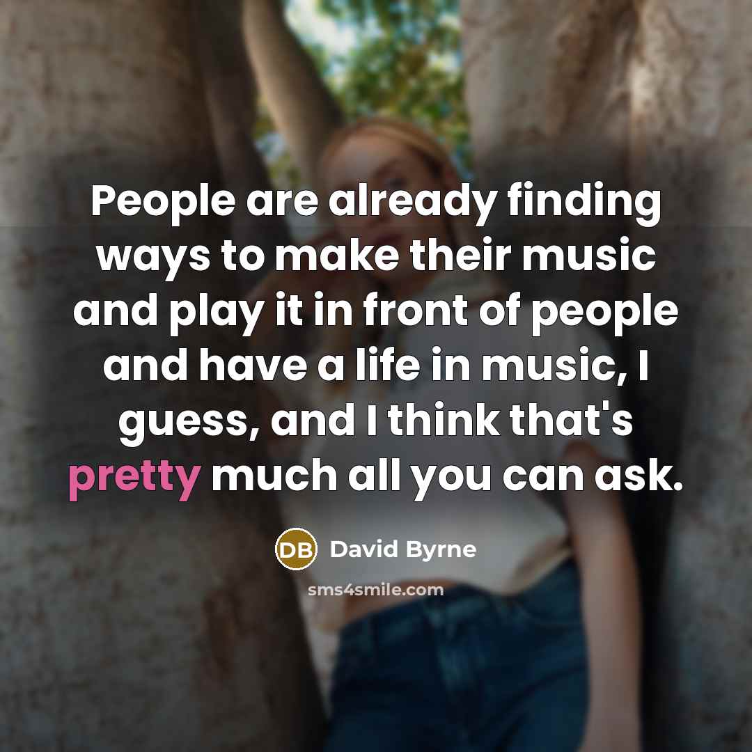 “People are already finding ways to make their music and play it in front of people and have a life in music, I guess, and I think that's pretty much all you can ask.” quote by David Byrne