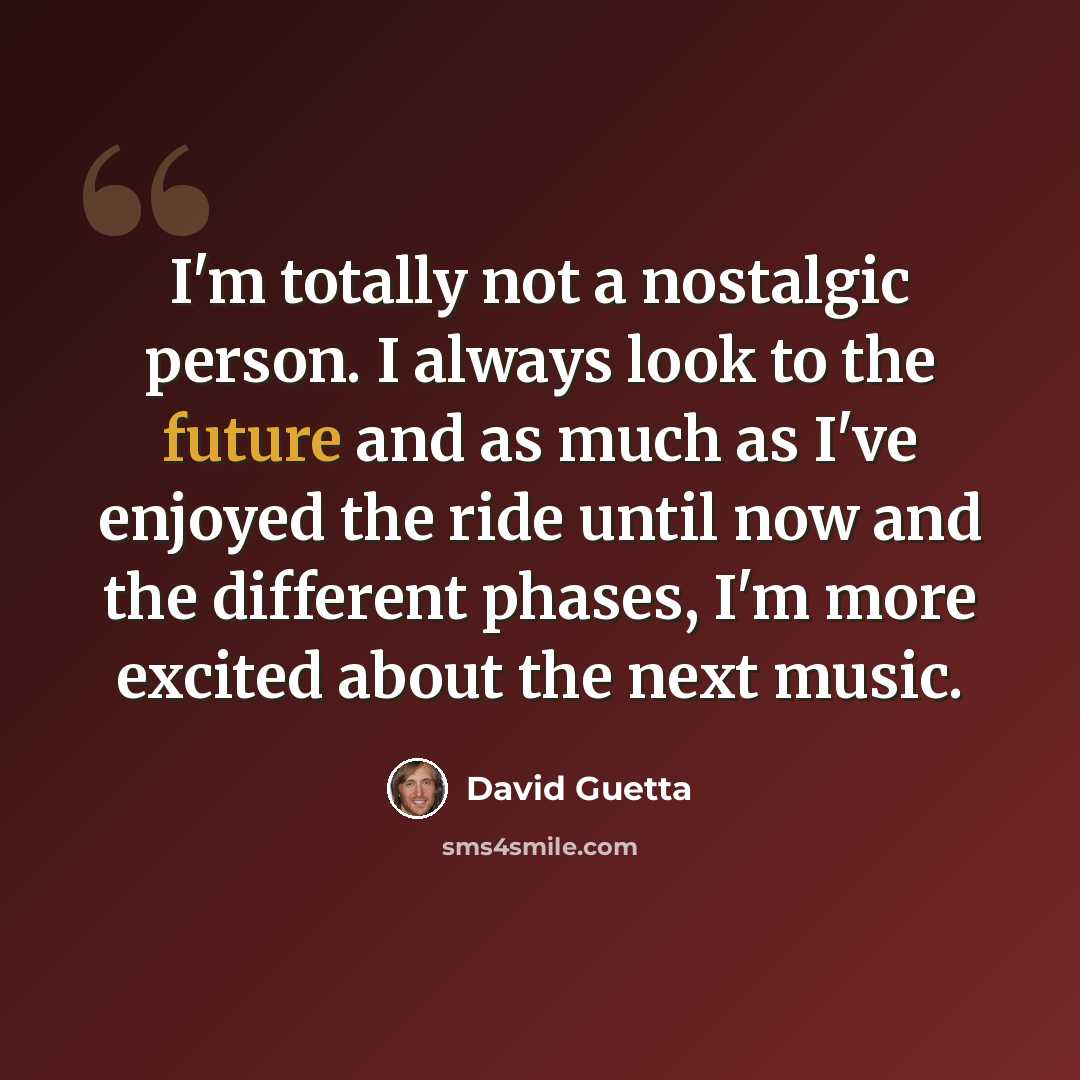 “I'm totally not a nostalgic person. I always look to the future and as much as I've enjoyed the ride until now and the different phases, I'm more excited about the next music.” quote by David Guetta