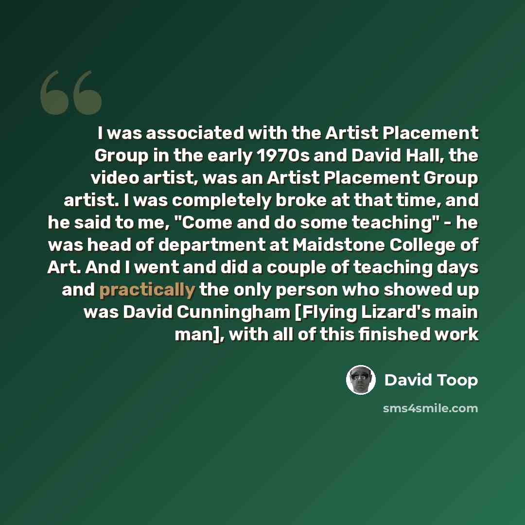 “I was associated with the Artist Placement Group in the early 1970s and David Hall, the video artist, was an Artist Placement Group artist. I was completely broke at that time, and he said to me, "Come and do some teaching" - he was head of department at Maidstone College of Art. And I went and…” quote by David Toop