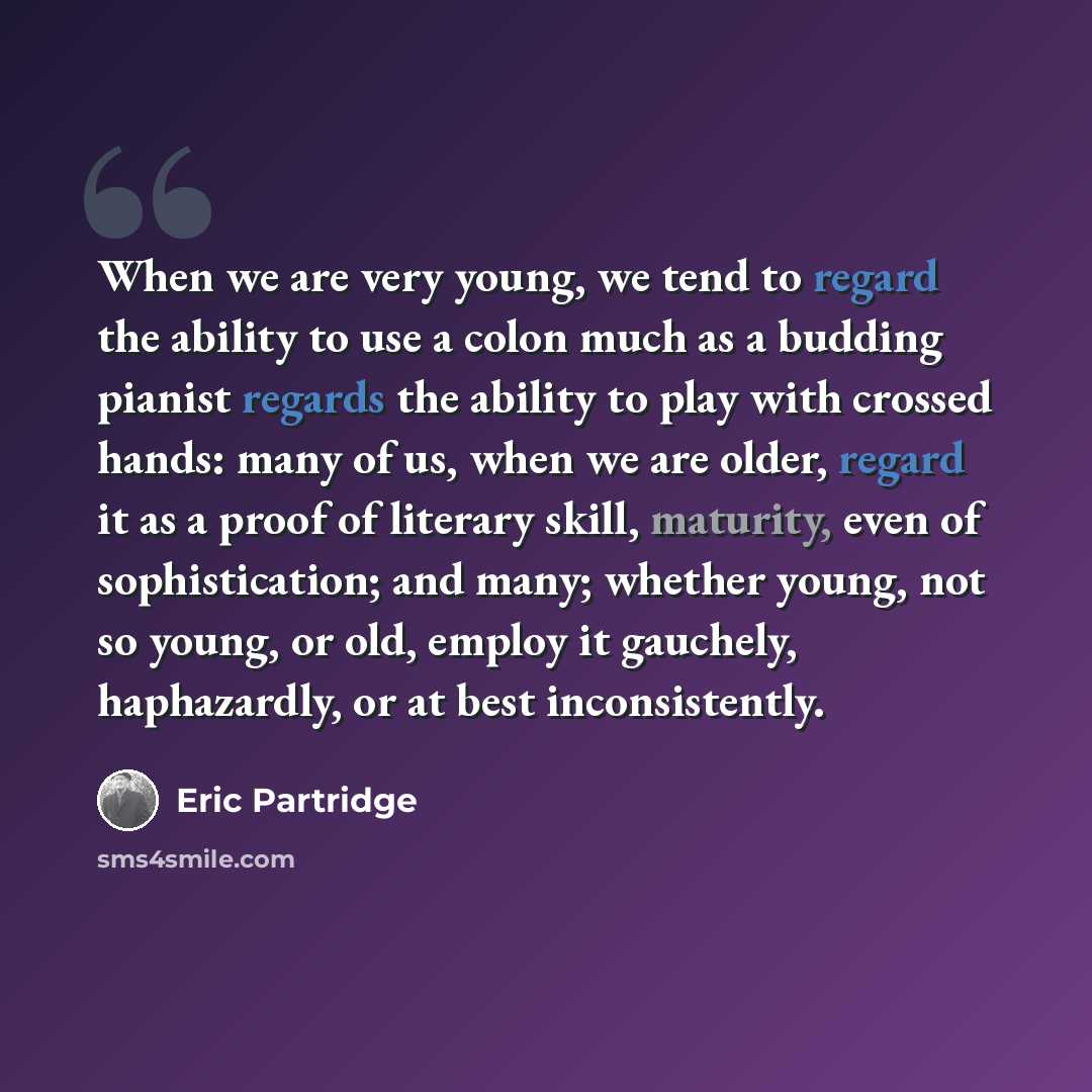 “When we are very young, we tend to regard the ability to use a colon much as a budding pianist regards the ability to play with crossed hands: many of us, when we are older, regard it as a proof of literary skill, maturity, even of sophistication; and many; whether young, not so young, or old…” quote by Eric Partridge
