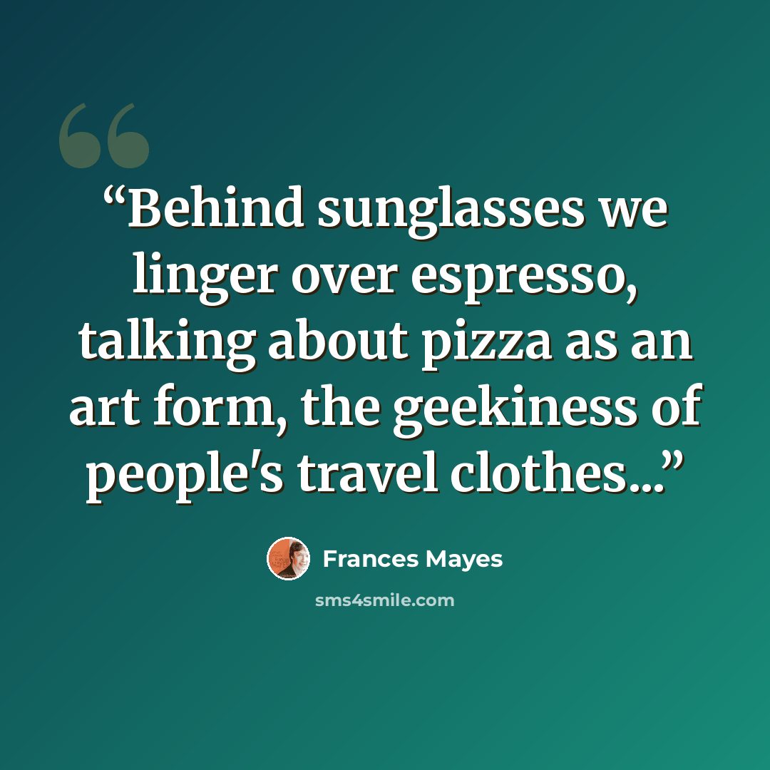 “Behind sunglasses we linger over espresso, talking about pizza as an art form, the geekiness of people's travel clothes...” quote by Frances Mayes